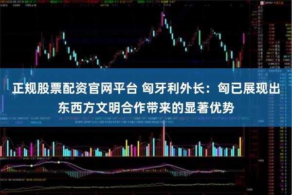 正规股票配资官网平台 匈牙利外长：匈已展现出东西方文明合作带来的显著优势