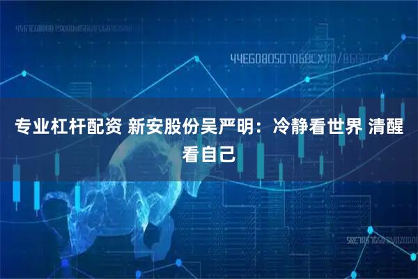 专业杠杆配资 新安股份吴严明：冷静看世界 清醒看自己