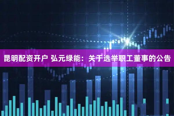 昆明配资开户 弘元绿能：关于选举职工董事的公告