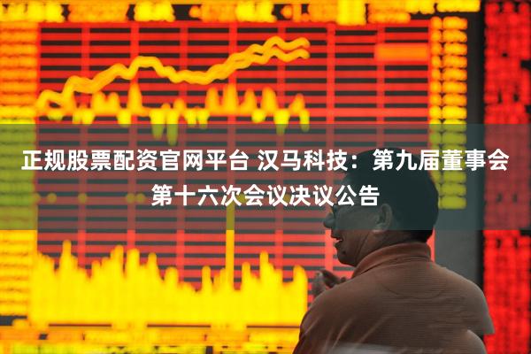 正规股票配资官网平台 汉马科技：第九届董事会第十六次会议决议公告