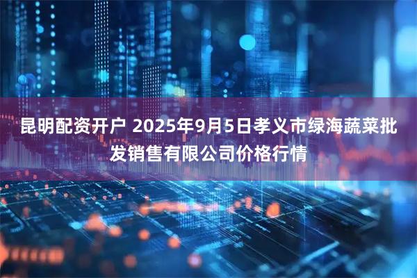昆明配资开户 2025年9月5日孝义市绿海蔬菜批发销售有限公司价格行情