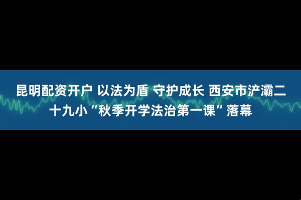 昆明配资开户 以法为盾 守护成长 西安市浐灞二十九小“秋季开学法治第一课”落幕