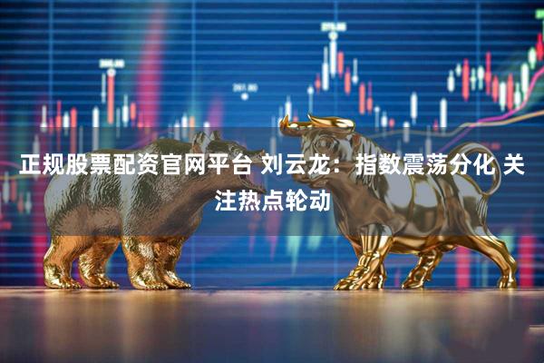 正规股票配资官网平台 刘云龙：指数震荡分化 关注热点轮动