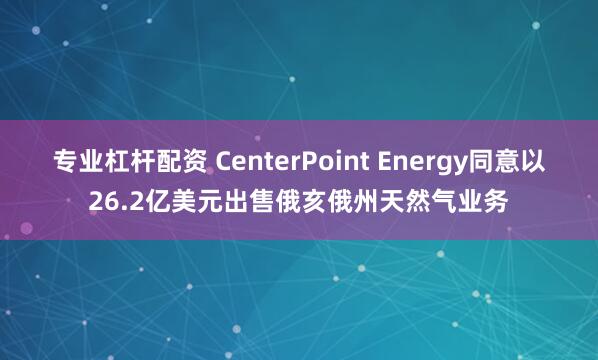 专业杠杆配资 CenterPoint Energy同意以26.2亿美元出售俄亥俄州天然气业务