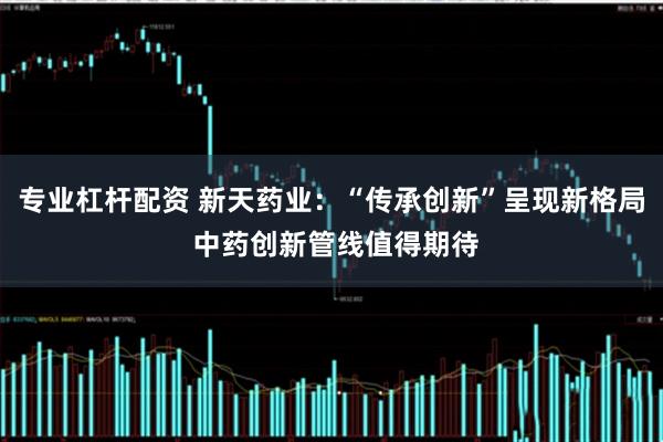 专业杠杆配资 新天药业:“传承创新”呈现新格局 中药创新管线值得期待