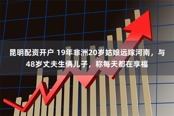 昆明配资开户 19年非洲20岁姑娘远嫁河南,与48岁丈夫生俩儿子,称每天都在享福