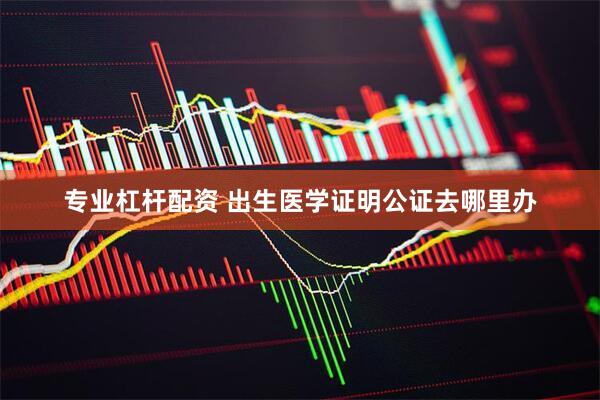 专业杠杆配资 出生医学证明公证去哪里办