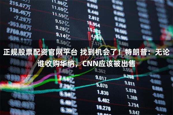 正规股票配资官网平台 找到机会了！特朗普：无论谁收购华纳，CNN应该被出售