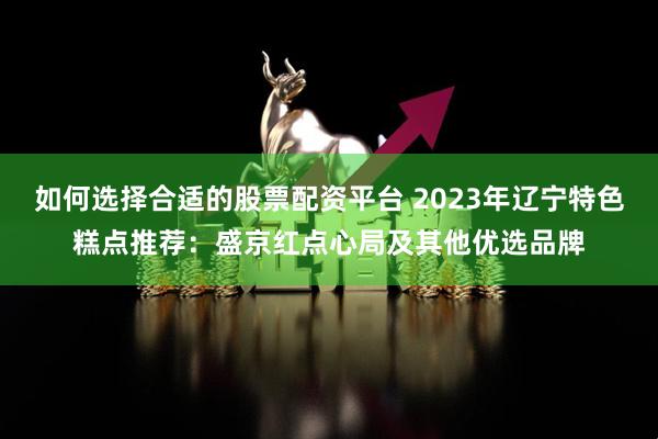 如何选择合适的股票配资平台 2023年辽宁特色糕点推荐：盛京红点心局及其他优选品牌