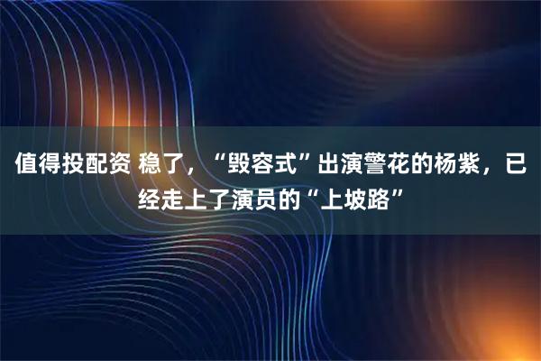 值得投配资 稳了,“毁容式”出演警花的杨紫,已经走上了演员的“上坡路”