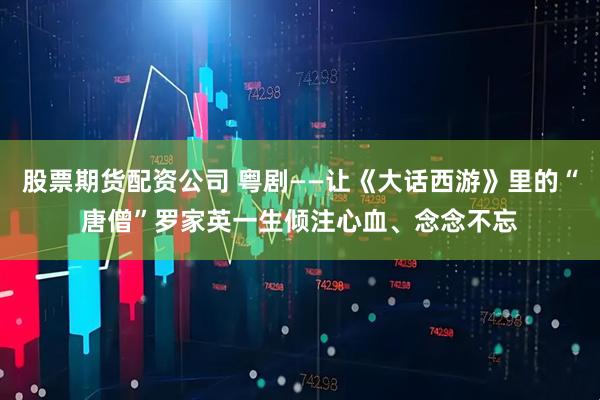 股票期货配资公司 粤剧——让《大话西游》里的“唐僧”罗家英一生倾注心血、念念不忘