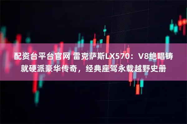 配资台平台官网 雷克萨斯LX570:V8绝唱铸就硬派豪华传奇,经典座驾永载越野史册