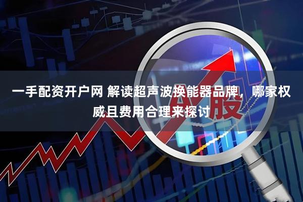 一手配资开户网 解读超声波换能器品牌，哪家权威且费用合理来探讨