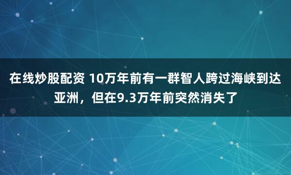 在线炒股配资 10万年前有一群智人跨过海峡到达亚洲,但在9.3万年前突然消失了
