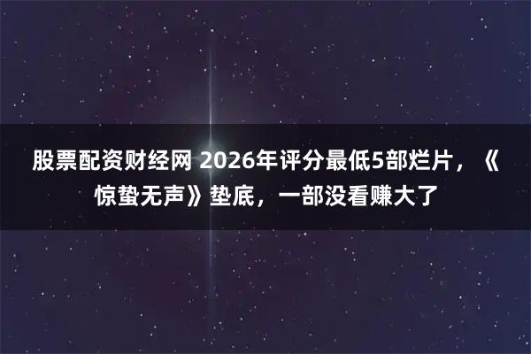 股票配资财经网 2026年评分最低5部烂片,《惊蛰无声》垫底,一部没看赚大了