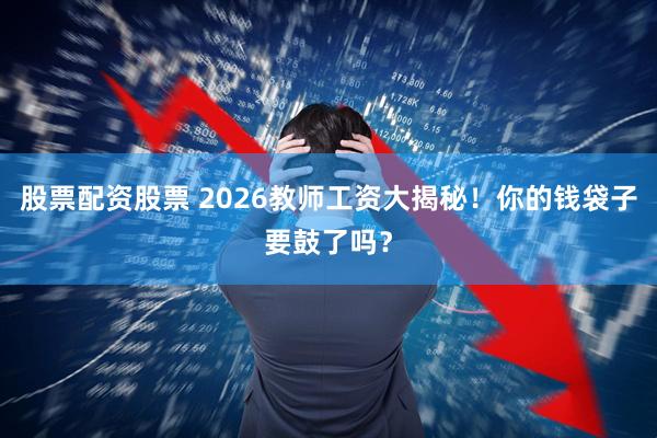 股票配资股票 2026教师工资大揭秘！你的钱袋子要鼓了吗？