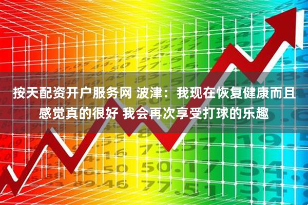 按天配资开户服务网 波津：我现在恢复健康而且感觉真的很好 我会再次享受打球的乐趣