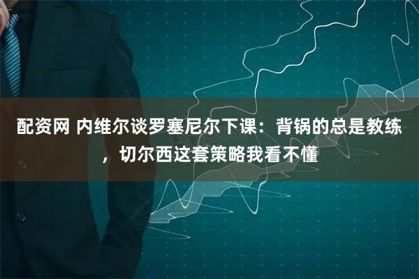 配资网 内维尔谈罗塞尼尔下课：背锅的总是教练，切尔西这套策略我看不懂