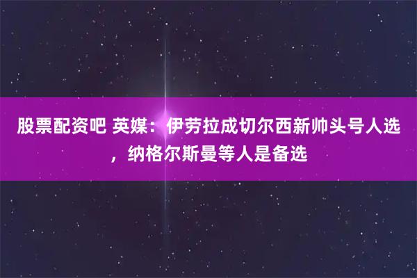 股票配资吧 英媒：伊劳拉成切尔西新帅头号人选，纳格尔斯曼等人是备选