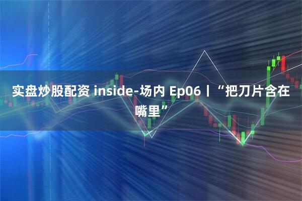 实盘炒股配资 inside-场内 Ep06丨“把刀片含在嘴里”
