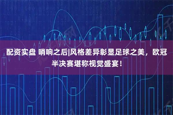 配资实盘 哨响之后|风格差异彰显足球之美，欧冠半决赛堪称视觉盛宴！