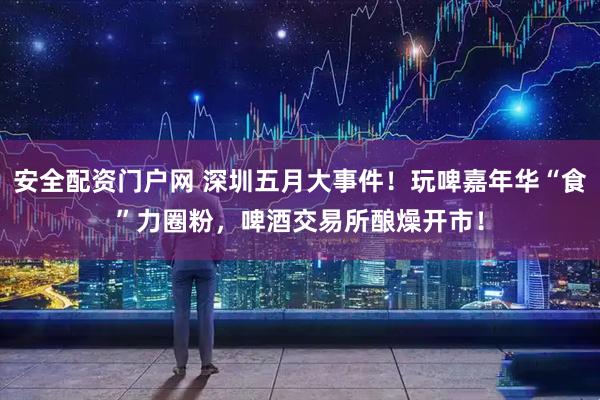 安全配资门户网 深圳五月大事件！玩啤嘉年华“食”力圈粉，啤酒交易所酿燥开市！