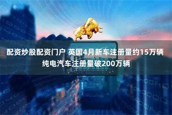 配资炒股配资门户 英国4月新车注册量约15万辆 纯电汽车注册量破200万辆