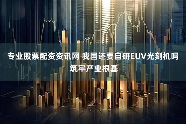 专业股票配资资讯网 我国还要自研EUV光刻机吗 筑牢产业根基