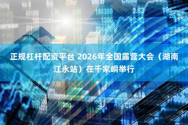 正规杠杆配资平台 2026年全国露营大会(湖南江永站)在千家峒举行