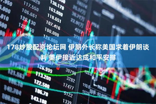 178炒股配资论坛网 伊朗外长称美国求着伊朗谈判 美伊接近达成和平安排