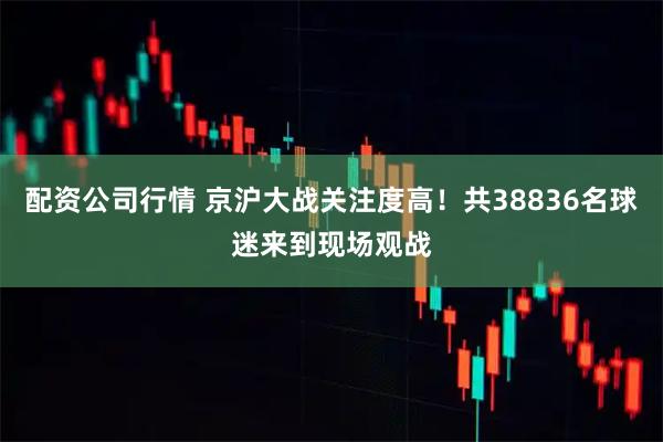 配资公司行情 京沪大战关注度高！共38836名球迷来到现场观战