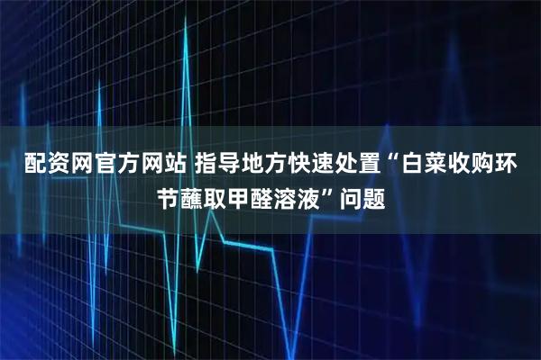 配资网官方网站 指导地方快速处置“白菜收购环节蘸取甲醛溶液”问题